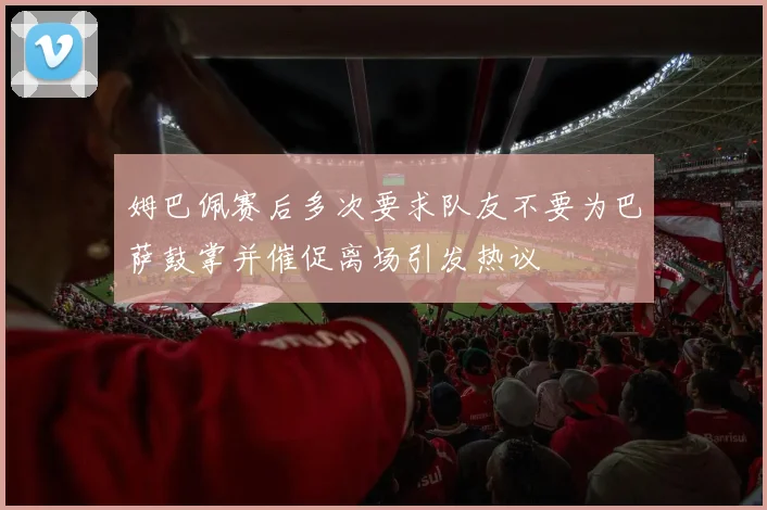 姆巴佩赛后多次要求队友不要为巴萨鼓掌并催促离场引发热议
