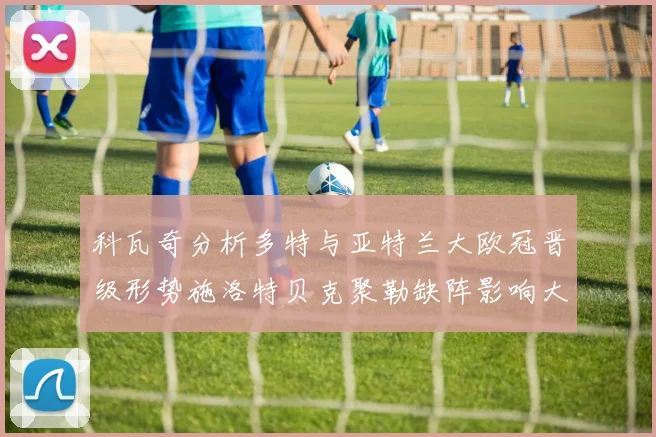 科瓦奇分析多特与亚特兰大欧冠晋级形势施洛特贝克聚勒缺阵影响大