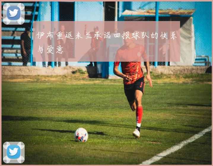 伊布重返米兰承诺回报球队的快乐与爱意