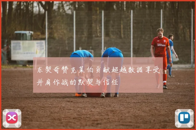 东契奇赞克莱伯贡献超越数据享受并肩作战的默契与信任