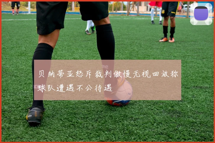 贝纳蒂亚怒斥裁判傲慢无视回放称球队遭遇不公待遇