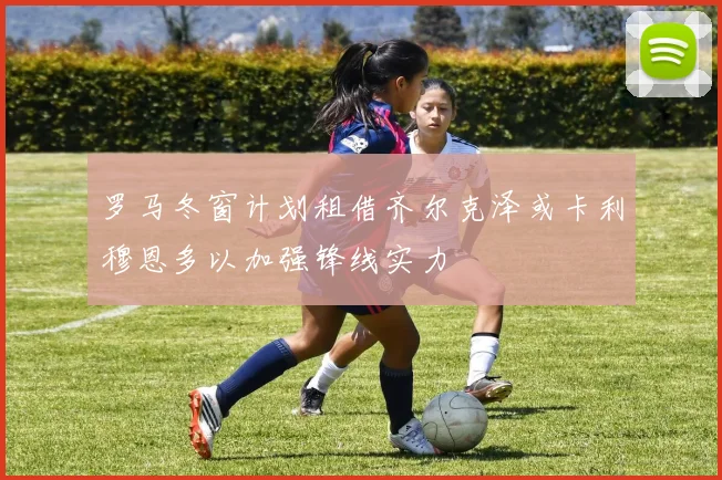 罗马冬窗计划租借齐尔克泽或卡利穆恩多以加强锋线实力