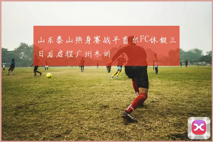 山东泰山热身赛战平首尔FC休假三日后启程广州冬训