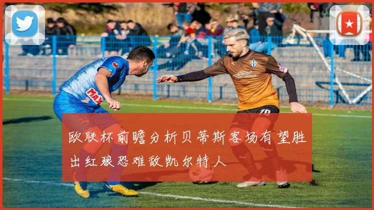 欧联杯前瞻分析贝蒂斯客场有望胜出红狼恐难敌凯尔特人