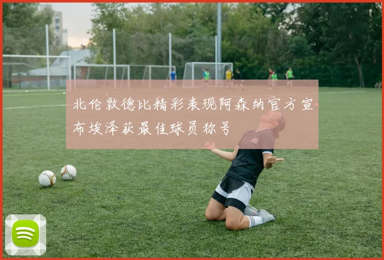 北伦敦德比精彩表现阿森纳官方宣布埃泽获最佳球员称号