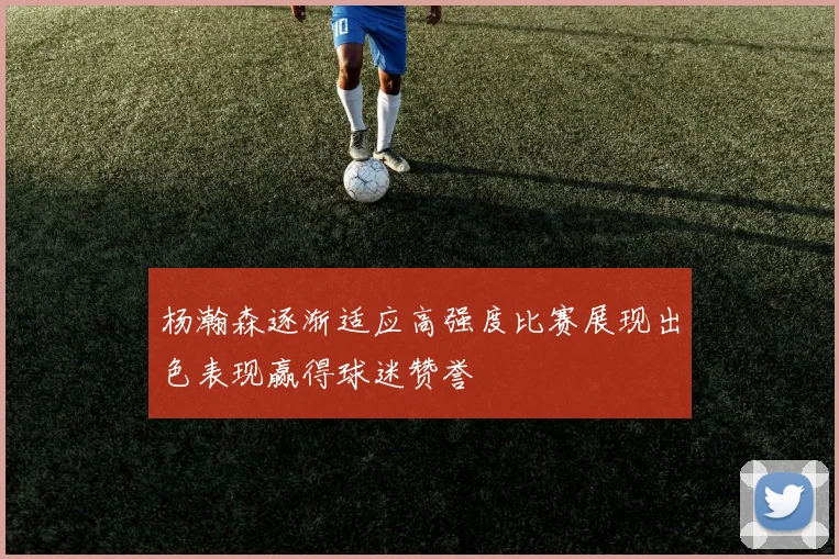 杨瀚森逐渐适应高强度比赛展现出色表现赢得球迷赞誉