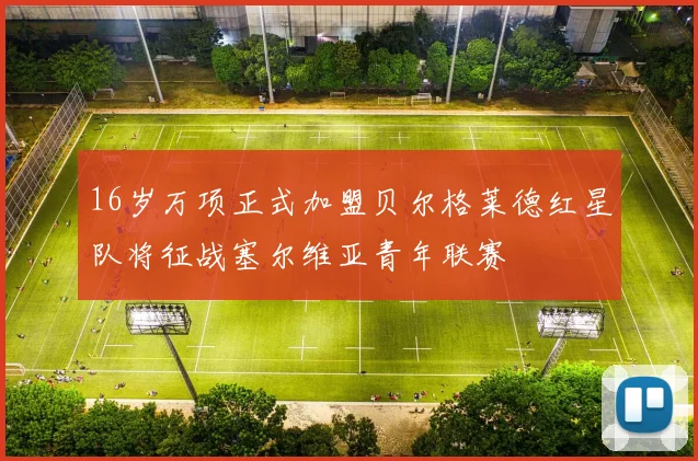 16岁万项正式加盟贝尔格莱德红星队将征战塞尔维亚青年联赛