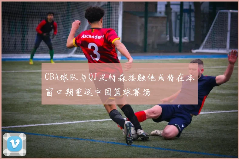 CBA球队与QJ皮特森接触他或将在本窗口期重返中国篮球赛场
