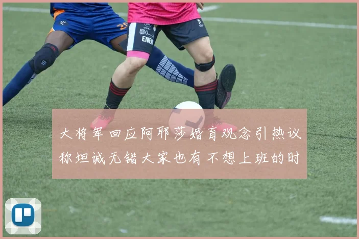 大将军回应阿耶莎婚育观念引热议称坦诚无错大家也有不想上班的时候