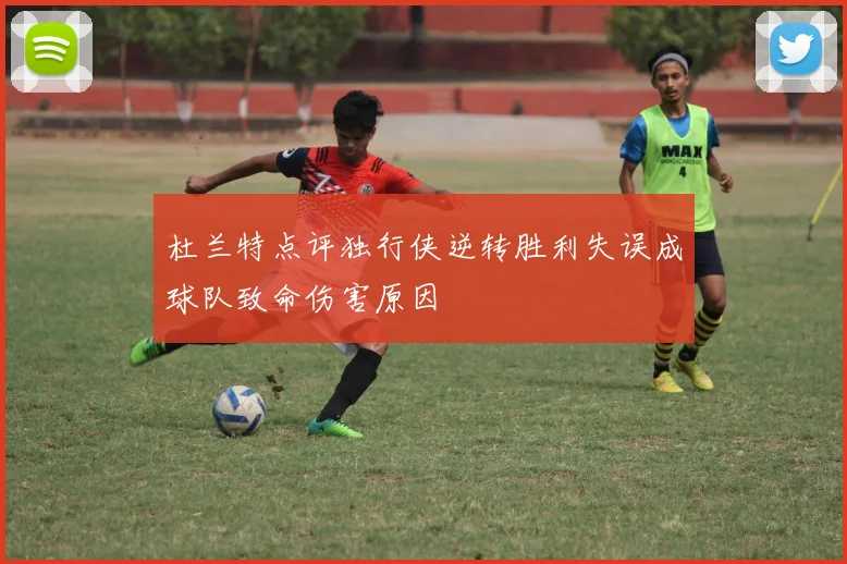 杜兰特点评独行侠逆转胜利失误成球队致命伤害原因