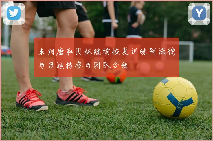 米利唐和贝林继续恢复训练阿诺德与吕迪格参与团队合练