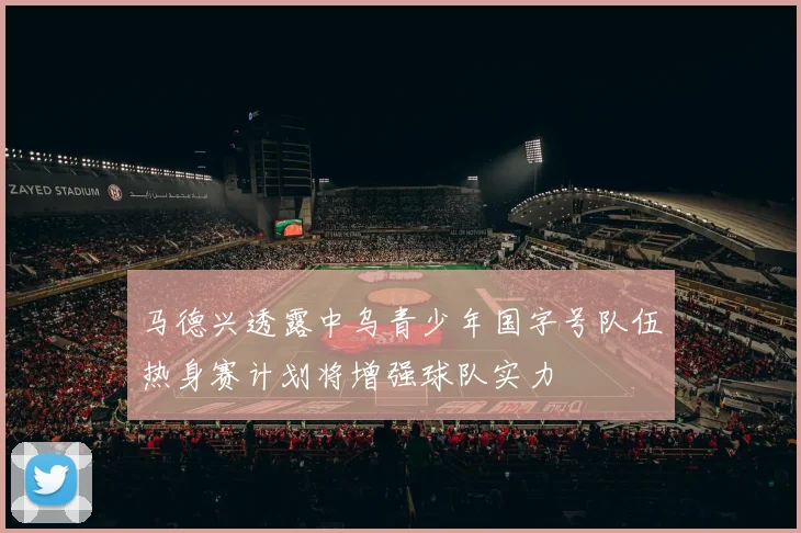 马德兴透露中乌青少年国字号队伍热身赛计划将增强球队实力