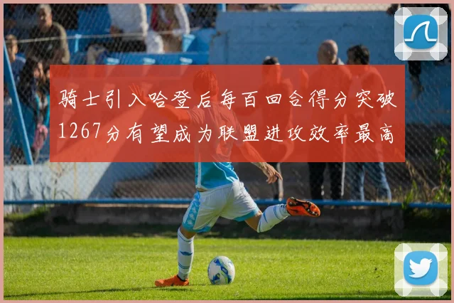 骑士引入哈登后每百回合得分突破1267分有望成为联盟进攻效率最高球队