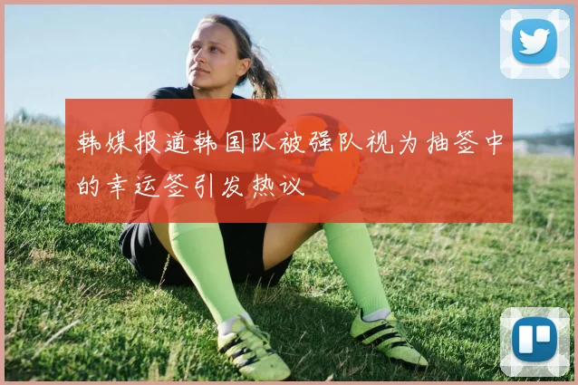 韩媒报道韩国队被强队视为抽签中的幸运签引发热议