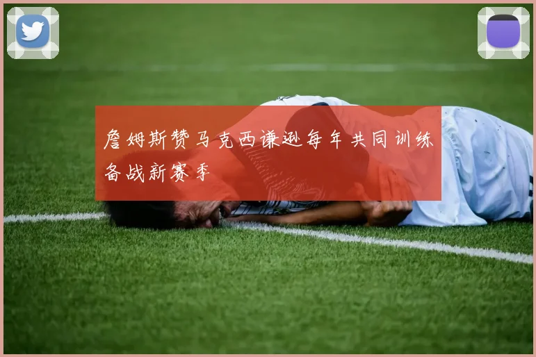 詹姆斯赞马克西谦逊每年共同训练备战新赛季