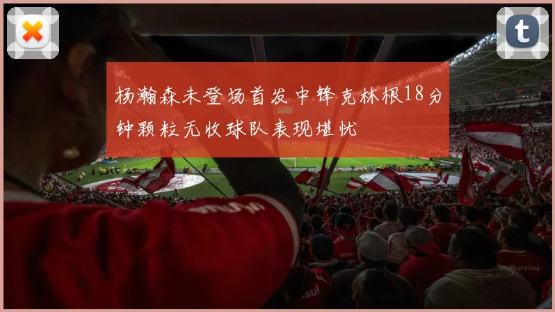 杨瀚森未登场首发中锋克林根18分钟颗粒无收球队表现堪忧