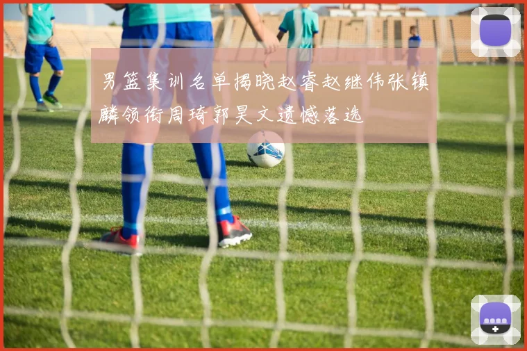 男篮集训名单揭晓赵睿赵继伟张镇麟领衔周琦郭昊文遗憾落选