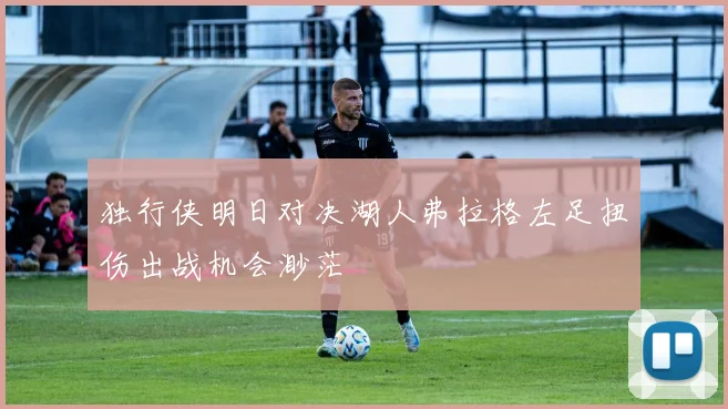 独行侠明日对决湖人弗拉格左足扭伤出战机会渺茫