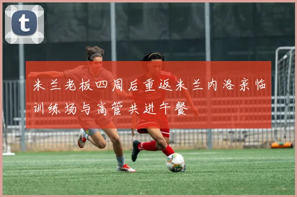 米兰老板四周后重返米兰内洛亲临训练场与高管共进午餐