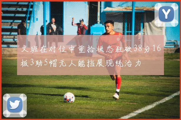 文班在对位中重拾状态狂砍38分16板3助5帽无人能挡展现统治力