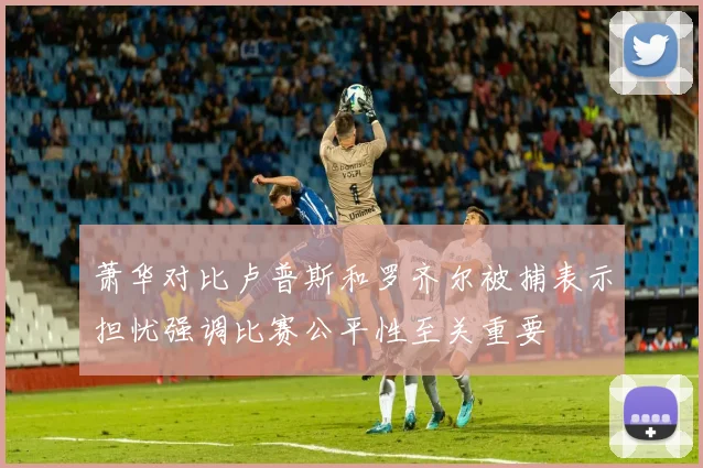 萧华对比卢普斯和罗齐尔被捕表示担忧强调比赛公平性至关重要