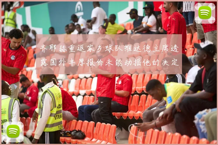 齐耶赫重返家乡球队维达德主席透露国外丰厚报价未能动摇他的决定