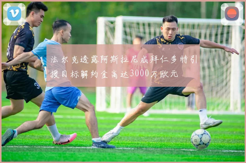 法尔克透露阿斯拉尼成拜仁多特引援目标解约金高达3000万欧元