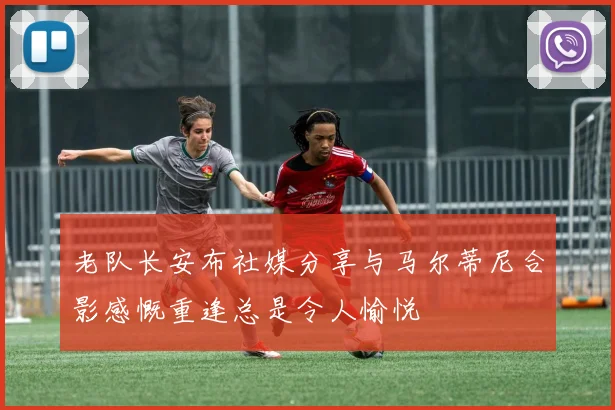 老队长安布社媒分享与马尔蒂尼合影感慨重逢总是令人愉悦