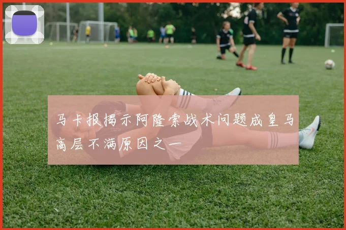 马卡报揭示阿隆索战术问题成皇马高层不满原因之一