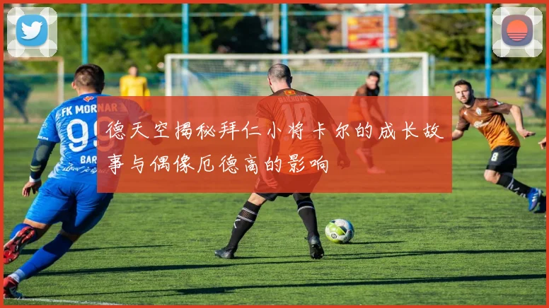 德天空揭秘拜仁小将卡尔的成长故事与偶像厄德高的影响