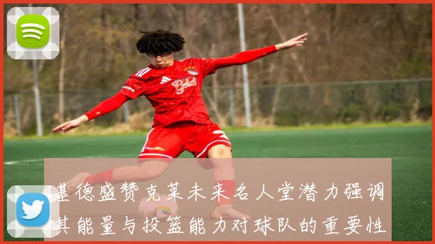 基德盛赞克莱未来名人堂潜力强调其能量与投篮能力对球队的重要性